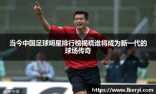 当今中国足球明星排行榜揭晓谁将成为新一代的球场传奇