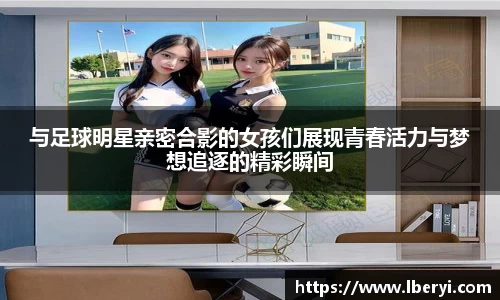 与足球明星亲密合影的女孩们展现青春活力与梦想追逐的精彩瞬间